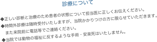 　　　　　　　　　　　　診療について
◆正しい診断と治療のため患者の状態について担当医に正しくお伝えください。
◆時間外診療は随時受付いたしますが、当院かかりつけの方に限らせていただきます。
　また来院前に電話等でご連絡ください。
◆当院では動物の福祉に反するような手術・安楽死はいたしません。