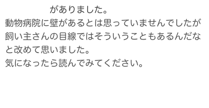 こんな記事がありました。
動物病院に壁があるとは思っていませんでしたが
飼い主さんの目線ではそういうこともあるんだなと改めて思いました。
気になったら読んでみてください。