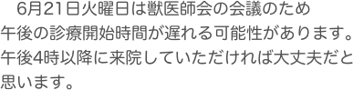 　6月21日火曜日は獣医師会の会議のため
午後の診療開始時間が遅れる可能性があります。
午後4時以降に来院していただければ大丈夫だと思います。