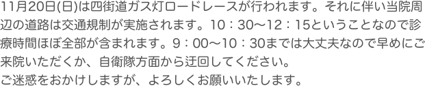 11月20日(日)は四街道ガス灯ロードレースが行われます。それに伴い当院周辺の道路は交通規制が実施されます。10：30〜12：15ということなので診療時間ほぼ全部が含まれます。9：00〜10：30までは大丈夫なので早めにご来院いただくか、自衛隊方面から迂回してください。
ご迷惑をおかけしますが、よろしくお願いいたします。
