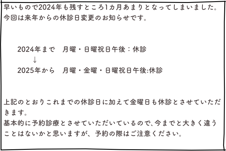 早いもので2024年も残すところ1カ月あまりとなってしまいました。今回は来年からの休診日変更のお知らせです。


　　2024年まで　月曜・日曜祝日午後：休診　　　　↓　　2025年から　月曜・金曜・日曜祝日午後:休診


上記のとおりこれまでの休診日に加えて金曜日も休診とさせていただきます。基本的に予約診療とさせていただいているので､今までと大きく違うことはないかと思いますが、予約の際はご注意ください。
