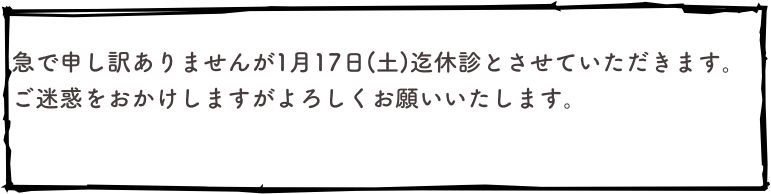 
急で申し訳ありませんが1月17日(土)迄休診とさせていただきます。
ご迷惑をおかけしますがよろしくお願いいたします。

