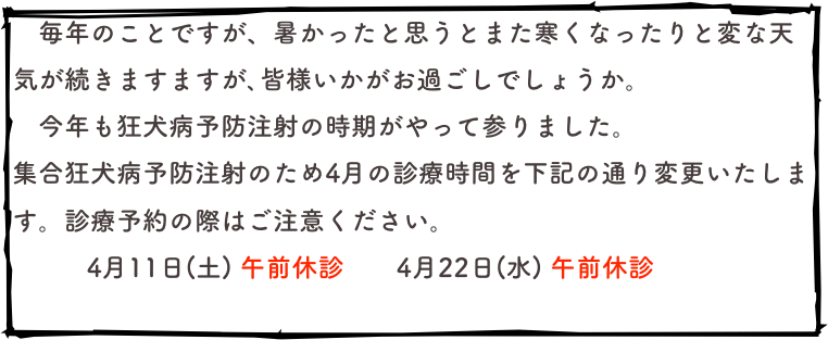 　毎年のことですが、暑かったと思うとまた寒くなったりと変な天気が続きますますが､皆様いかがお過ごしでしょうか。
　今年も狂犬病予防注射の時期がやって参りました。
集合狂犬病予防注射のため4月の診療時間を下記の通り変更いたします。診療予約の際はご注意ください。
  　　 4月11日(土) 午前休診　　4月22日(水) 午前休診
