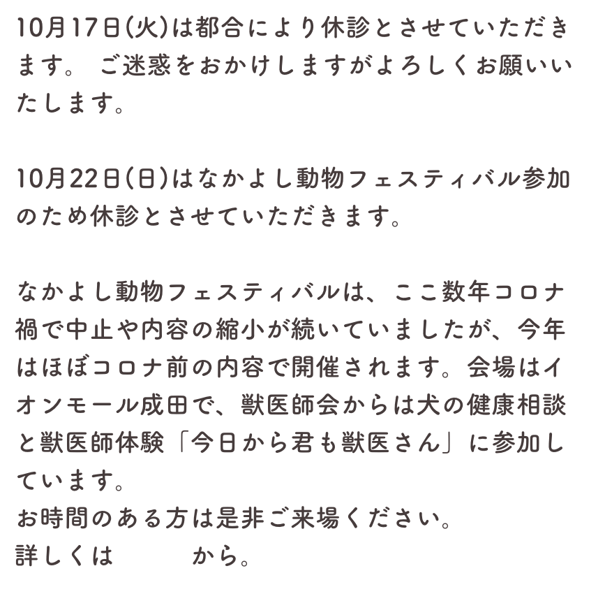 10月17日(火)は都合により休診とさせていただきます。 ご迷惑をおかけしますがよろしくお願いいたします。

10月22日(日)はなかよし動物フェスティバル参加のため休診とさせていただきます。

なかよし動物フェスティバルは、ここ数年コロナ禍で中止や内容の縮小が続いていましたが、今年はほぼコロナ前の内容で開催されます。会場はイオンモール成田で、獣医師会からは犬の健康相談と獣医師体験「今日から君も獣医さん」に参加しています。
お時間のある方は是非ご来場ください。
詳しくはこちらから。