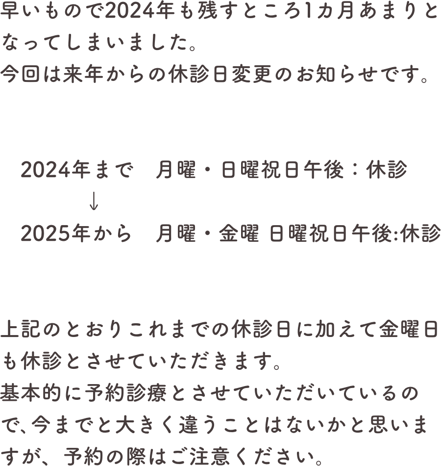 早いもので2024年も残すところ1カ月あまりとなってしまいました。今回は来年からの休診日変更のお知らせです。


　2024年まで　月曜・日曜祝日午後：休診　　　　↓　2025年から　月曜・金曜 日曜祝日午後:休診


上記のとおりこれまでの休診日に加えて金曜日も休診とさせていただきます。基本的に予約診療とさせていただいているので､今までと大きく違うことはないかと思いますが、予約の際はご注意ください。
