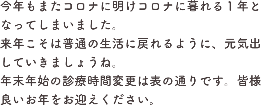 今年もまたコロナに明けコロナに暮れる１年となってしまいました。
来年こそは普通の生活に戻れるように、元気出していきましょうね。
年末年始の診療時間変更は表の通りです。皆様良いお年をお迎えください。